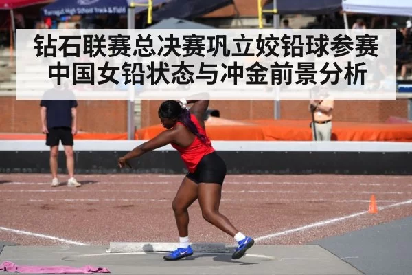 钻石联赛总决赛巩立姣铅球参赛中国女铅状态与冲金前景分析
